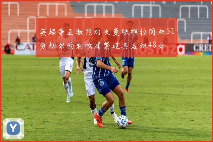 英超争五激烈对决曼联维拉同积51分切尔西利物浦紧追其后积48分