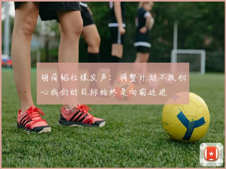 胡荷韬社媒发声：调整计划不改初心我们的目标始终是向前迈进