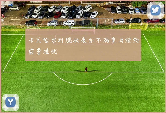 卡瓦哈尔对现状表示不满皇马续约前景堪忧