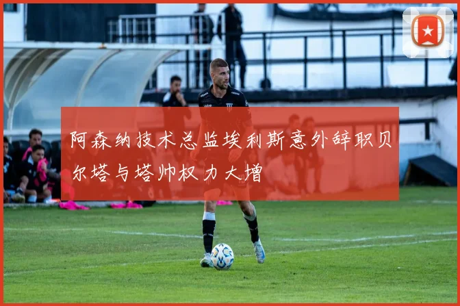 阿森纳技术总监埃利斯意外辞职贝尔塔与塔帅权力大增