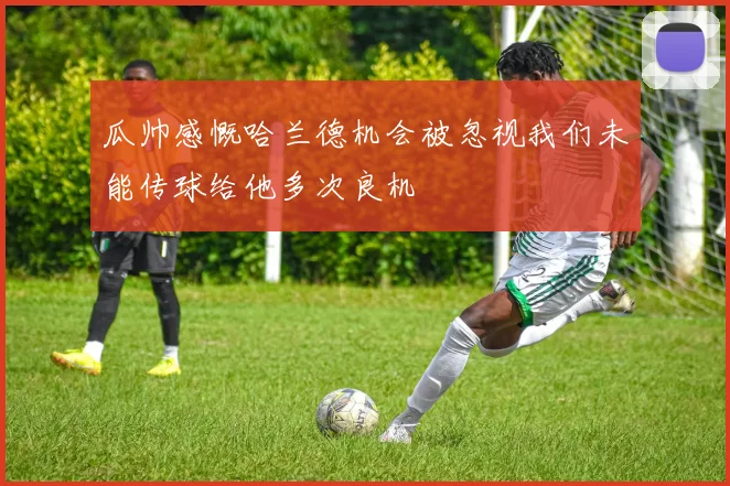 瓜帅感慨哈兰德机会被忽视我们未能传球给他多次良机