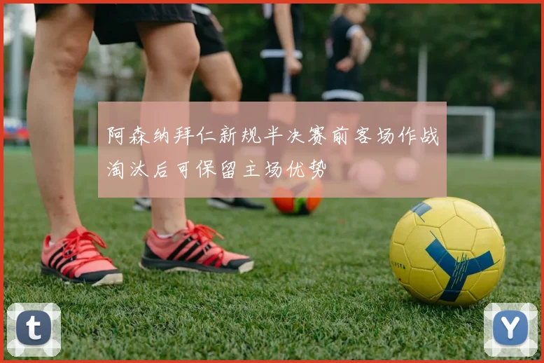 阿森纳拜仁新规半决赛前客场作战淘汰后可保留主场优势