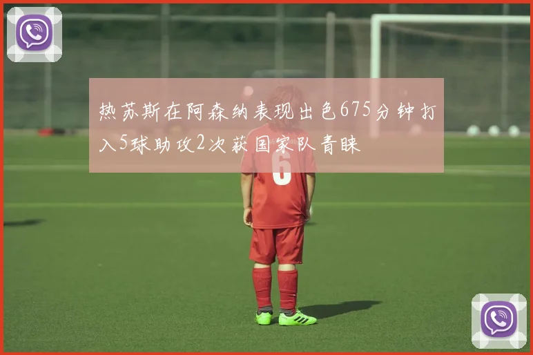 热苏斯在阿森纳表现出色675分钟打入5球助攻2次获国家队青睐