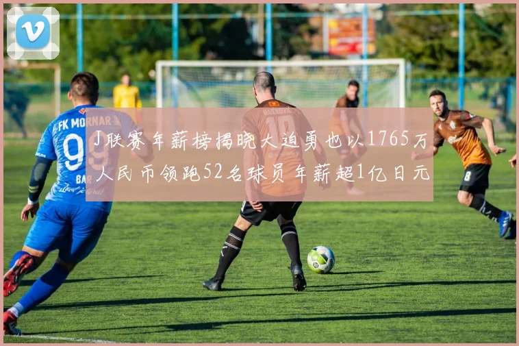J联赛年薪榜揭晓大迫勇也以1765万人民币领跑52名球员年薪超1亿日元