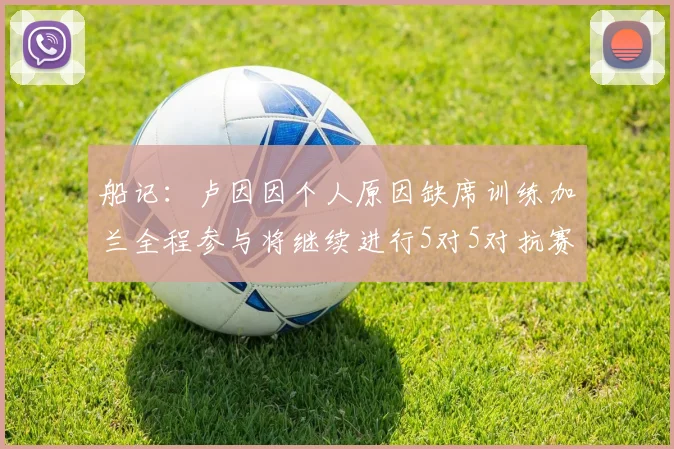 船记：卢因因个人原因缺席训练加兰全程参与将继续进行5对5对抗赛