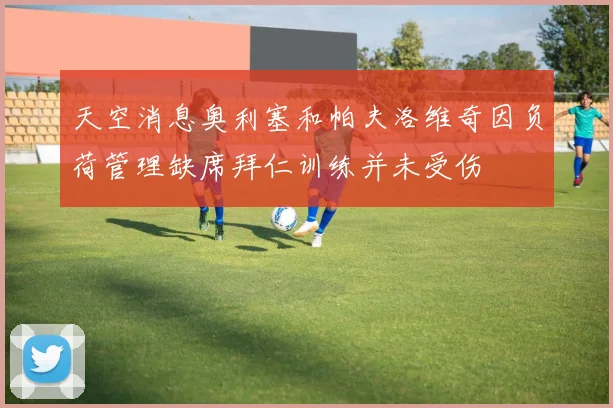 天空消息奥利塞和帕夫洛维奇因负荷管理缺席拜仁训练并未受伤