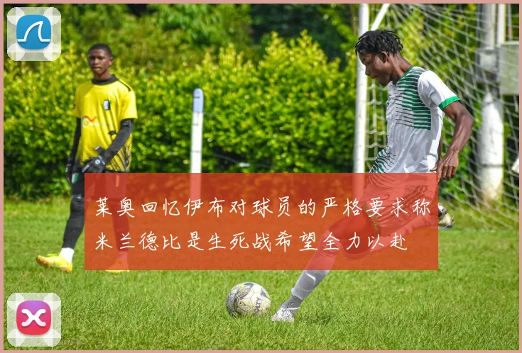 莱奥回忆伊布对球员的严格要求称米兰德比是生死战希望全力以赴