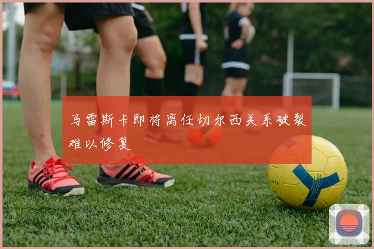 马雷斯卡即将离任切尔西关系破裂难以修复