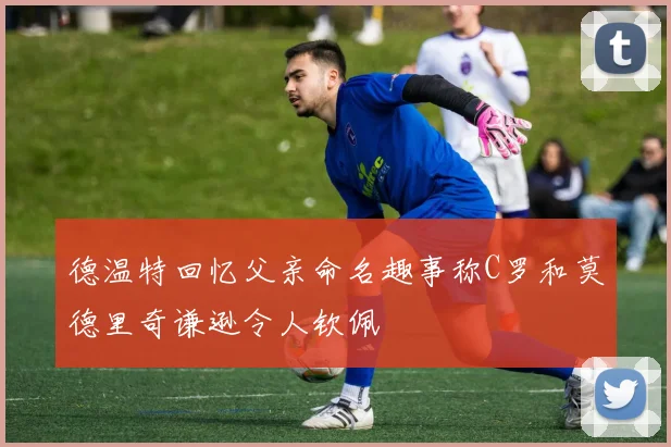 德温特回忆父亲命名趣事称C罗和莫德里奇谦逊令人钦佩