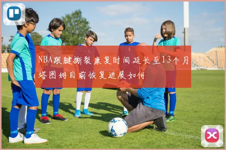 NBA跟腱撕裂康复时间延长至13个月塔图姆目前恢复进展如何