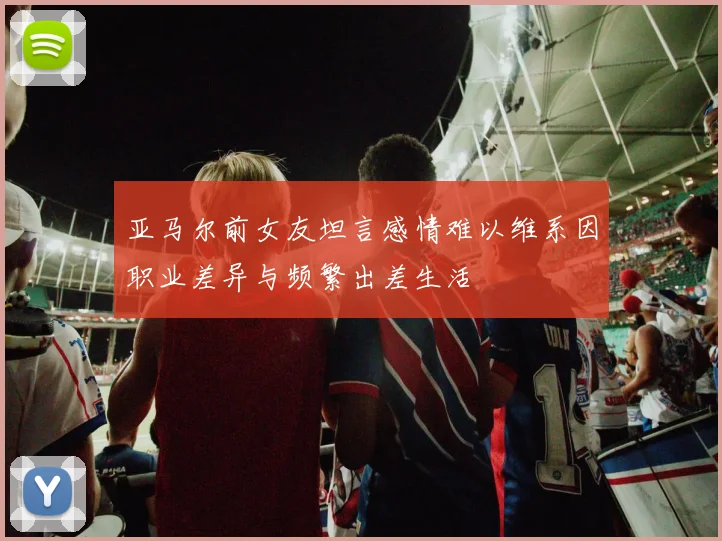亚马尔前女友坦言感情难以维系因职业差异与频繁出差生活