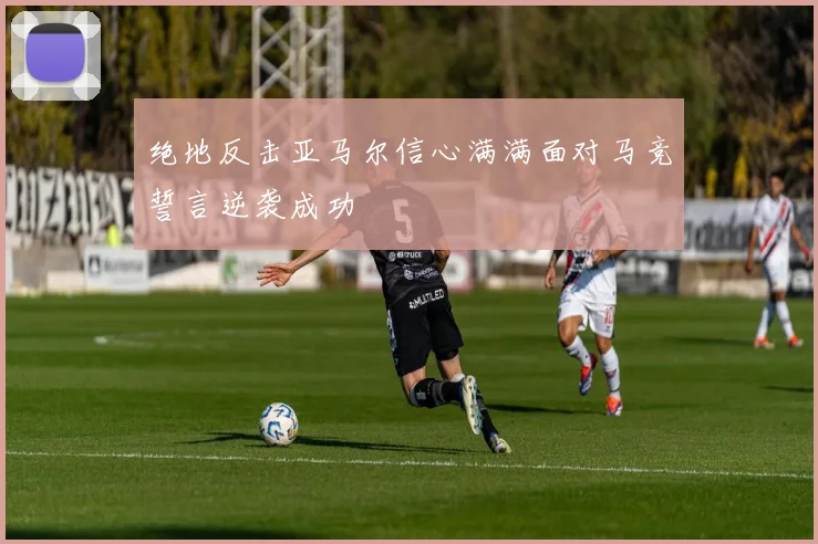 绝地反击亚马尔信心满满面对马竞誓言逆袭成功