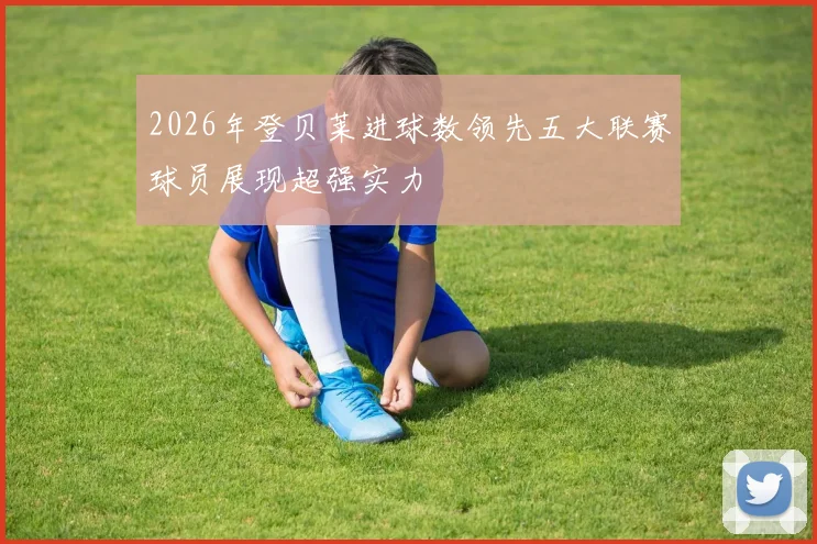2026年登贝莱进球数领先五大联赛球员展现超强实力