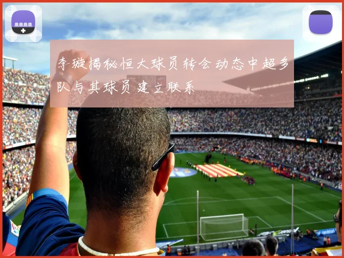 李璇揭秘恒大球员转会动态中超多队与其球员建立联系