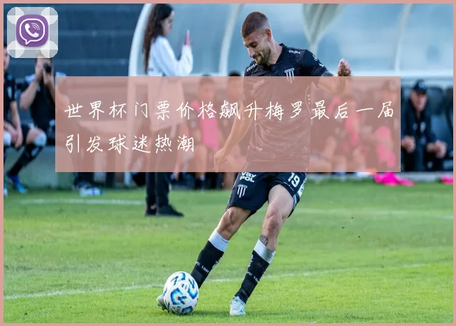 世界杯门票价格飙升梅罗最后一届引发球迷热潮