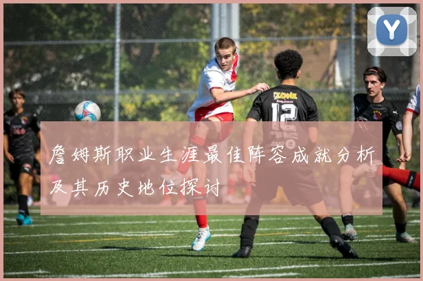 詹姆斯职业生涯最佳阵容成就分析及其历史地位探讨