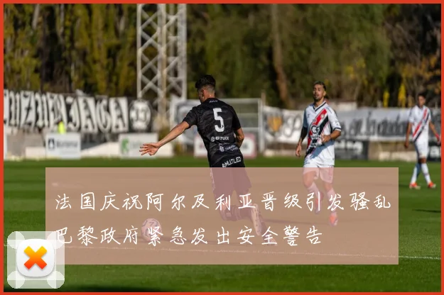 法国庆祝阿尔及利亚晋级引发骚乱巴黎政府紧急发出安全警告