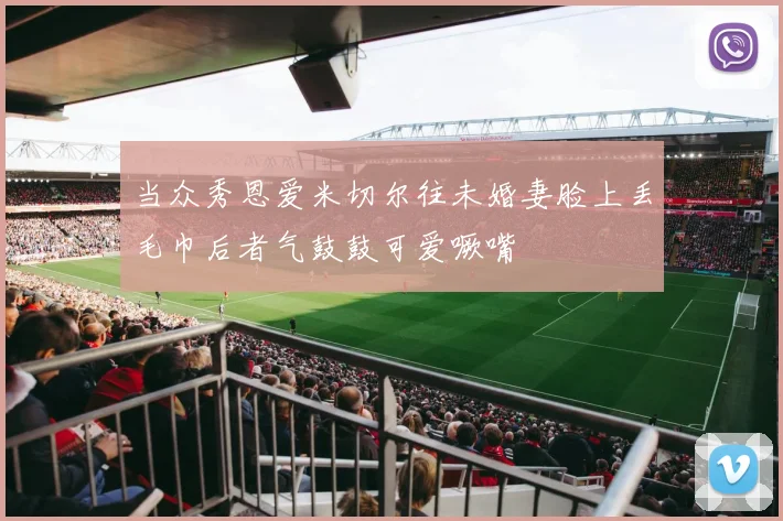 当众秀恩爱米切尔往未婚妻脸上丢毛巾后者气鼓鼓可爱噘嘴