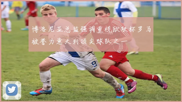 博洛尼亚总监强调重视欧联杯罗马被誉为意大利顶尖球队之一