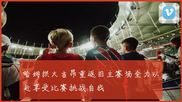 哈姆拱火吉昂重返旧主赛场全力以赴享受比赛挑战自我