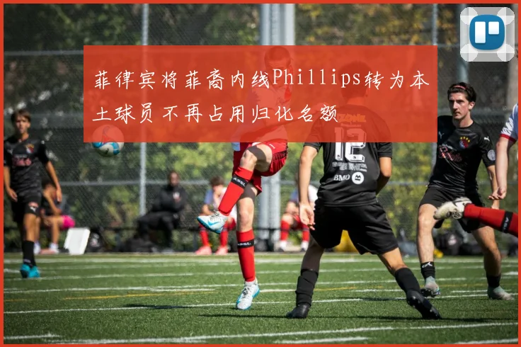 菲律宾将菲裔内线Phillips转为本土球员不再占用归化名额