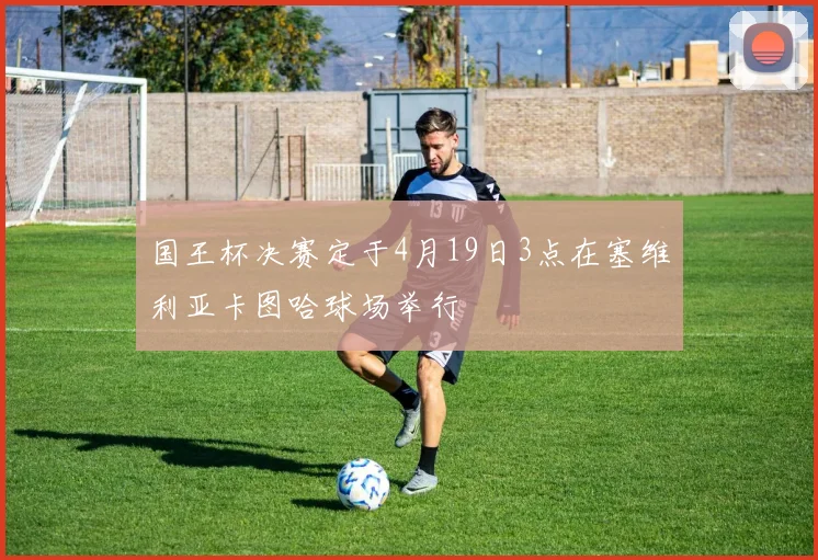 国王杯决赛定于4月19日3点在塞维利亚卡图哈球场举行