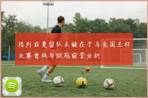 格列兹曼留队关键在于马竞国王杯决赛晋级与欧冠前景分析