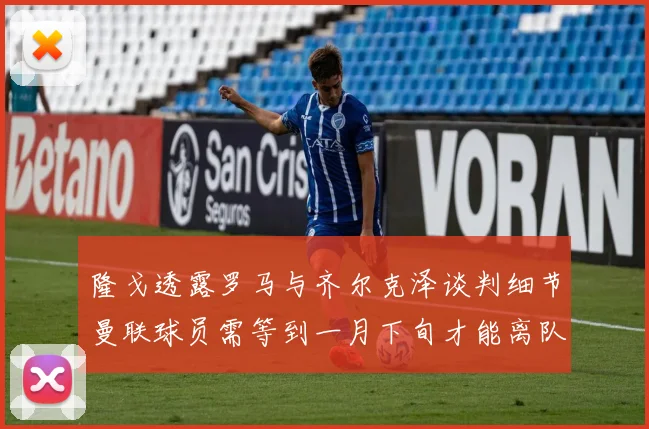 隆戈透露罗马与齐尔克泽谈判细节曼联球员需等到一月下旬才能离队