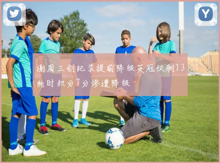 谢周三创纪录提前降级英冠仅剩13轮时积分7分惨遭降级