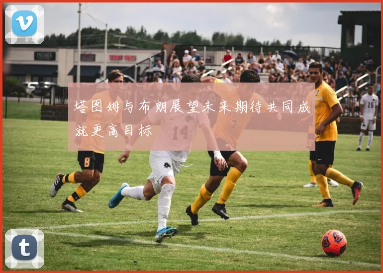 塔图姆与布朗展望未来期待共同成就更高目标