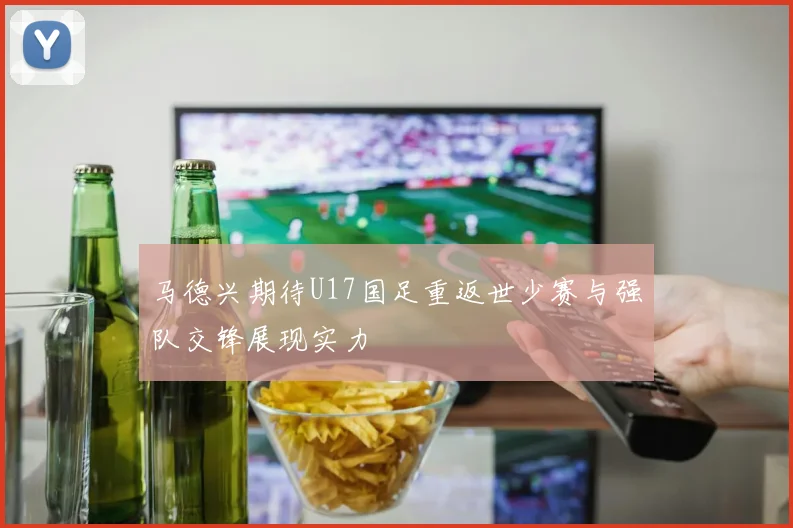 马德兴期待U17国足重返世少赛与强队交锋展现实力